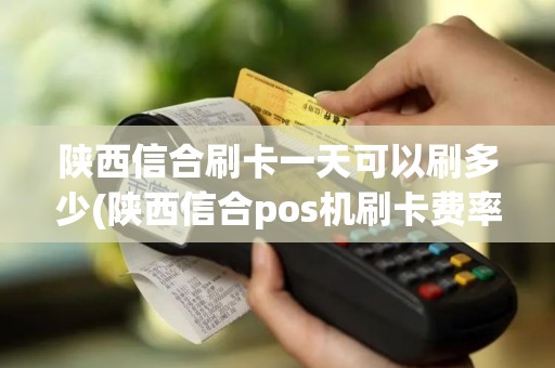 陕西信合刷卡一天可以刷多少(陕西信合pos机刷卡费率)