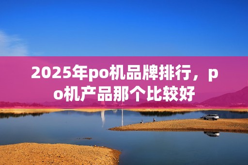 2025年po机品牌排行，po机产品那个比较好