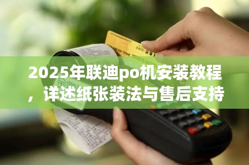 2025年联迪po机安装教程，详述纸张装法与售后支持