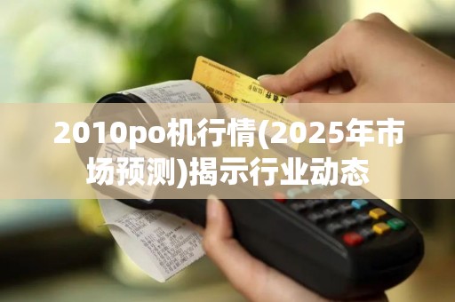 2010po机行情(2025年市场预测)揭示行业动态