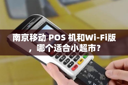 南京移动 POS 机和Wi-Fi版，哪个适合小超市？