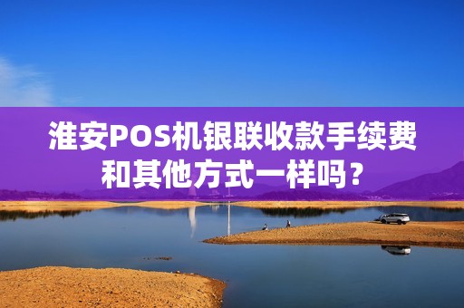 淮安POS机银联收款手续费和其他方式一样吗？