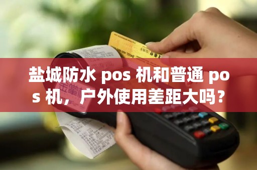 盐城防水 pos 机和普通 pos 机，户外使用差距大吗？