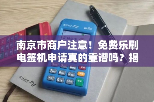 南京市商户注意！免费乐刷电签机申请真的靠谱吗？揭秘背后隐藏的3大陷阱！