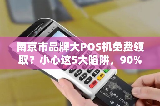 南京市品牌大POS机免费领取？小心这5大陷阱，90%的人已中招！