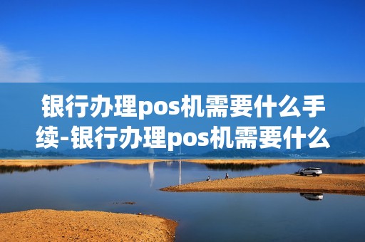 银行办理pos机需要什么手续-银行办理pos机需要什么手续费用