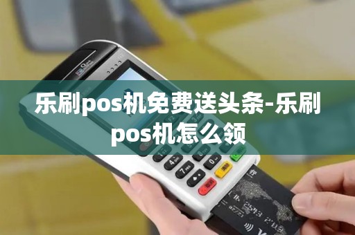 乐刷pos机免费送头条-乐刷pos机怎么领