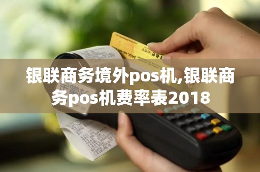 银联商务境外pos机,银联商务pos机费率表2018