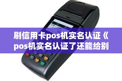 刷信用卡pos机实名认证《pos机实名认证了还能给别人用吗》