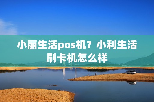 小丽生活pos机？小利生活刷卡机怎么样