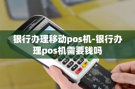 银行办理移动pos机-银行办理pos机需要钱吗