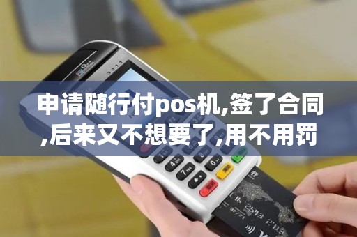 申请随行付pos机,签了合同,后来又不想要了,用不用罚款或齐违约金？