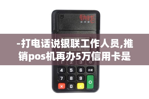 -打电话说银联工作人员,推销pos机再办5万信用卡是不是真的