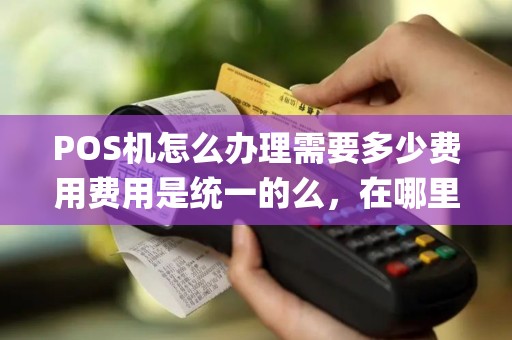 POS机怎么办理需要多少费用费用是统一的么，在哪里办理都一样么，办pos机还有区别么，怎么分辨