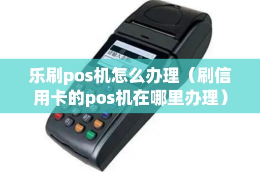 乐刷pos机怎么办理（刷信用卡的pos机在哪里办理）