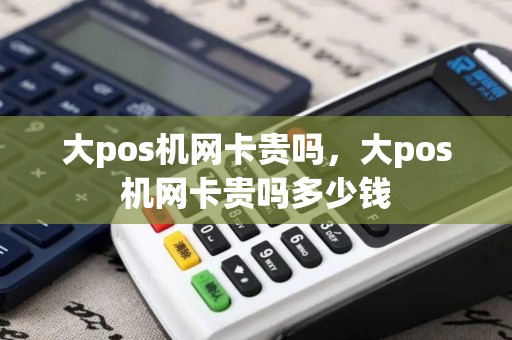 大pos机网卡贵吗，大pos机网卡贵吗多少钱