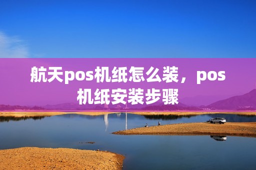 航天pos机纸怎么装，pos机纸安装步骤
