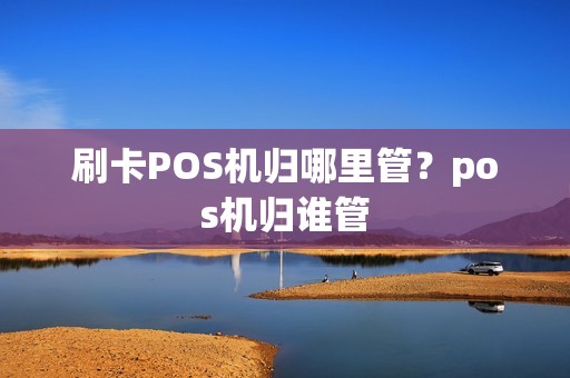 刷卡POS机归哪里管？pos机归谁管