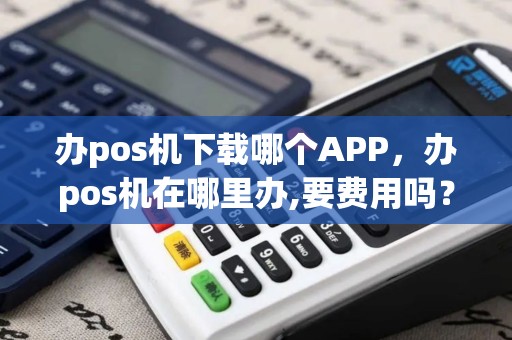 办pos机下载哪个APP，办pos机在哪里办,要费用吗？