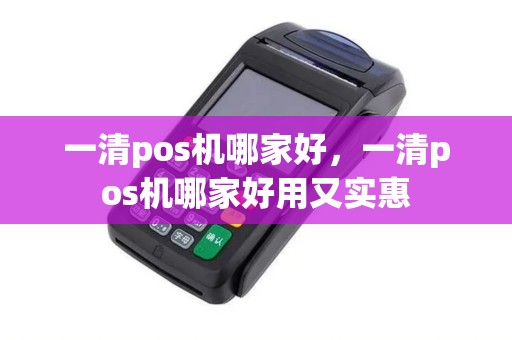 一清pos机哪家好，一清pos机哪家好用又实惠