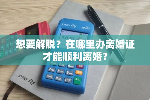 想要解脱？在哪里办离婚证才能顺利离婚？