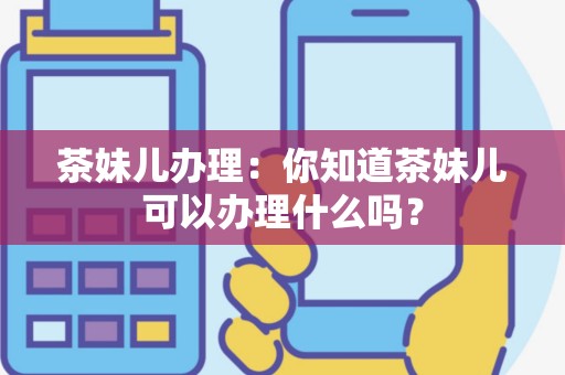 茶妹儿办理：你知道茶妹儿可以办理什么吗？