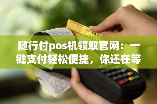 随行付pos机领取官网：一键支付轻松便捷，你还在等什么？