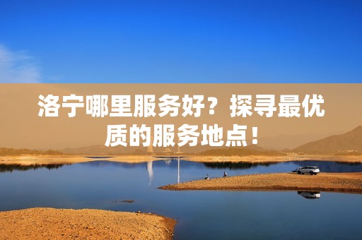 洛宁哪里服务好？探寻最优质的服务地点！