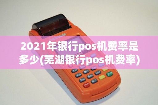 2021年银行pos机费率是多少(芜湖银行pos机费率)